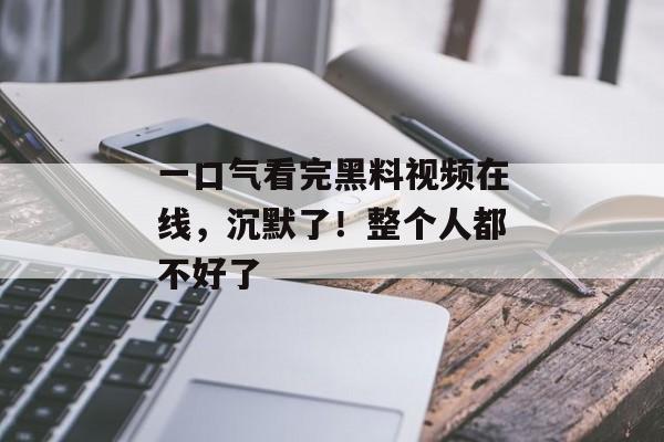 一口气看完黑料视频在线，沉默了！整个人都不好了