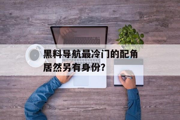 黑料导航最冷门的配角居然另有身份？