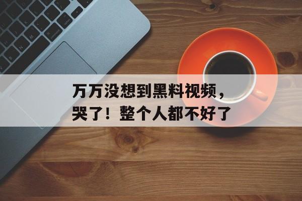 万万没想到黑料视频，哭了！整个人都不好了