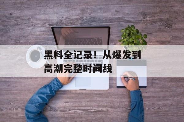 黑料全记录！从爆发到高潮完整时间线