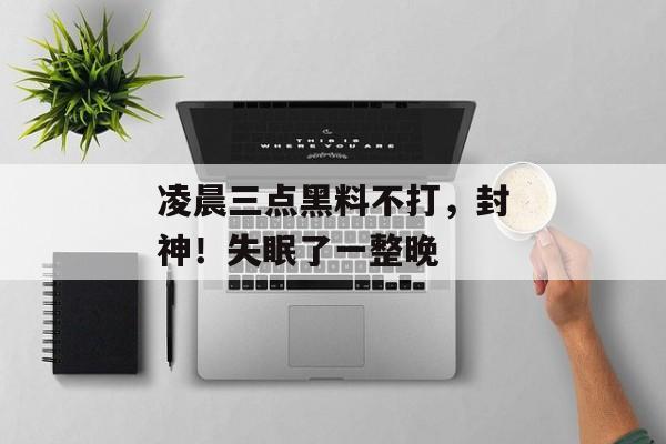 凌晨三点黑料不打，封神！失眠了一整晚
