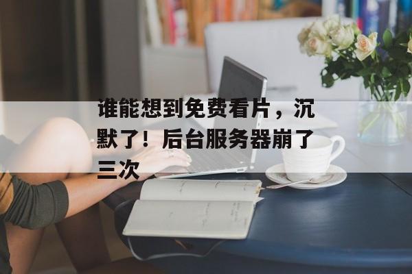 谁能想到免费看片，沉默了！后台服务器崩了三次