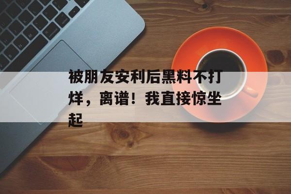 被朋友安利后黑料不打烊，离谱！我直接惊坐起