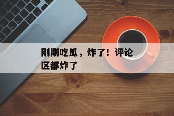 刚刚吃瓜，炸了！评论区都炸了