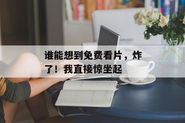 谁能想到免费看片，炸了！我直接惊坐起