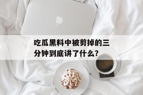 吃瓜黑料中被剪掉的三分钟到底讲了什么？