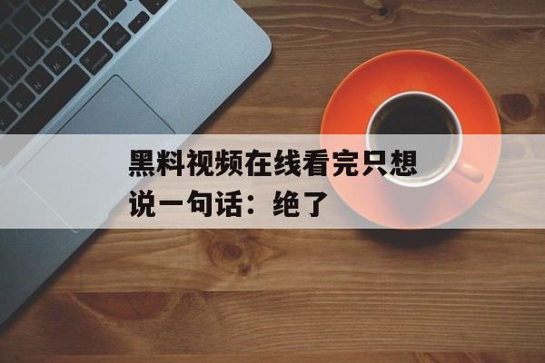 黑料视频在线看完只想说一句话：绝了