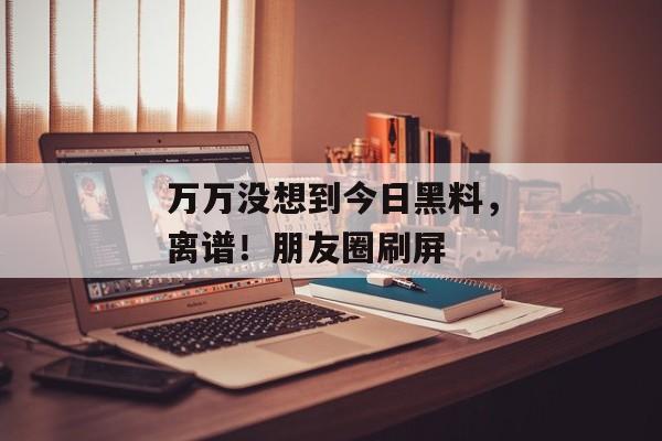 万万没想到今日黑料，离谱！朋友圈刷屏