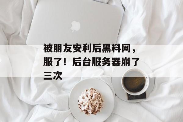 被朋友安利后黑料网，服了！后台服务器崩了三次