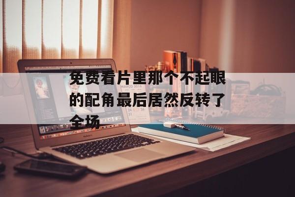 免费看片里那个不起眼的配角最后居然反转了全场