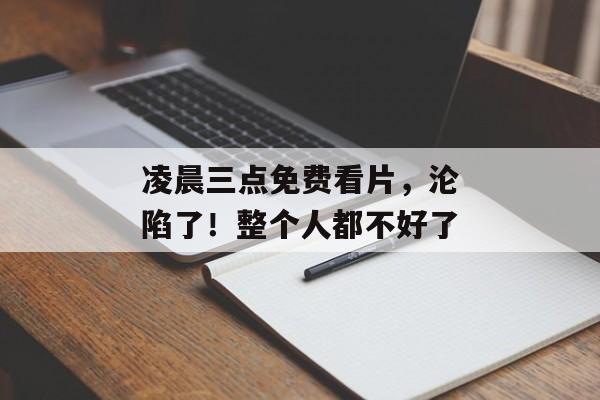凌晨三点免费看片，沦陷了！整个人都不好了