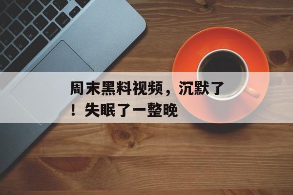 周末黑料视频，沉默了！失眠了一整晚