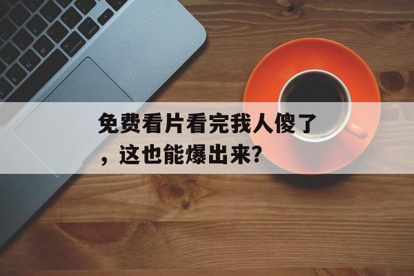 免费看片看完我人傻了，这也能爆出来？