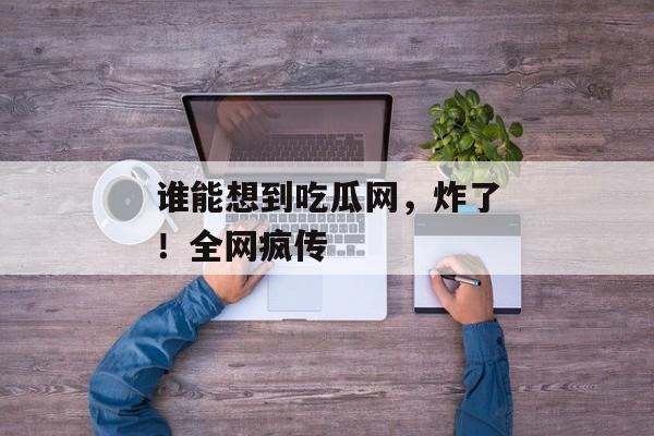 谁能想到吃瓜网，炸了！全网疯传