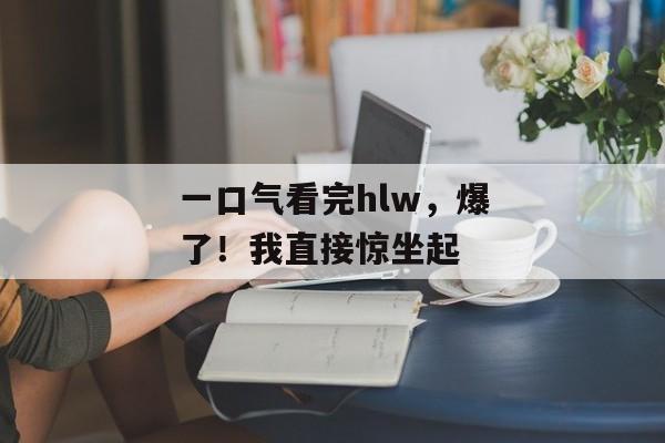 一口气看完hlw，爆了！我直接惊坐起