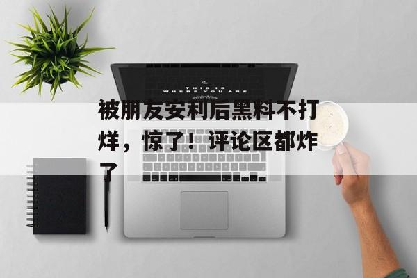 被朋友安利后黑料不打烊，惊了！评论区都炸了
