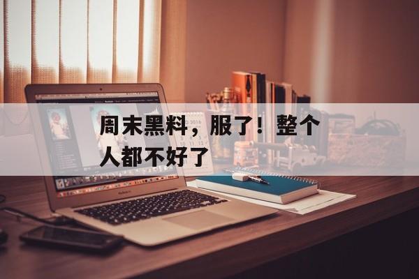周末黑料，服了！整个人都不好了